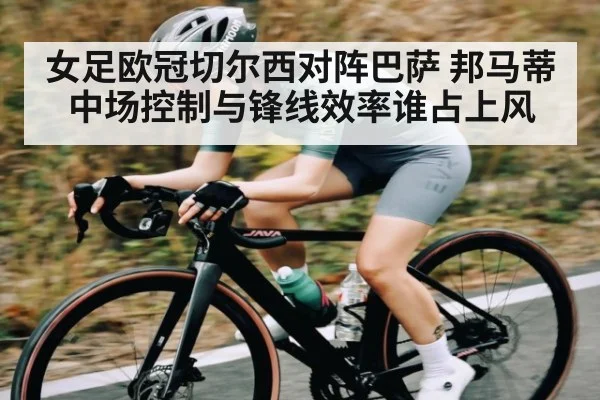 女足欧冠切尔西对阵巴萨 邦马蒂中场控制与锋线效率谁占上风