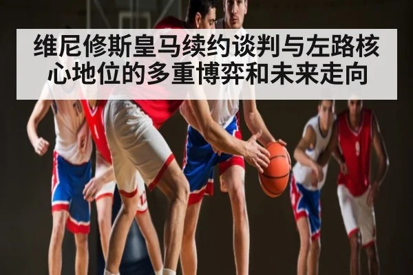 维尼修斯皇马续约谈判与左路核心地位的多重博弈和未来走向